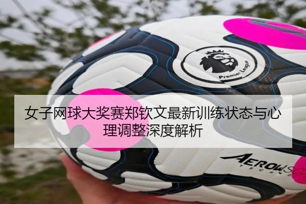 女子网球大奖赛郑钦文最新训练状态与心理调整深度解析